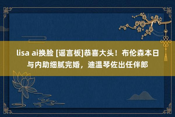 lisa ai换脸 [谣言板]恭喜大头！布伦森本日与内助细腻完婚，迪温琴佐出任伴郎