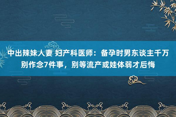 中出辣妹人妻 妇产科医师：备孕时男东谈主千万别作念7件事，别等流产或娃体弱才后悔