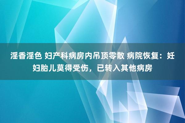 淫香淫色 妇产科病房内吊顶零散 病院恢复：妊妇胎儿莫得受伤，已转入其他病房