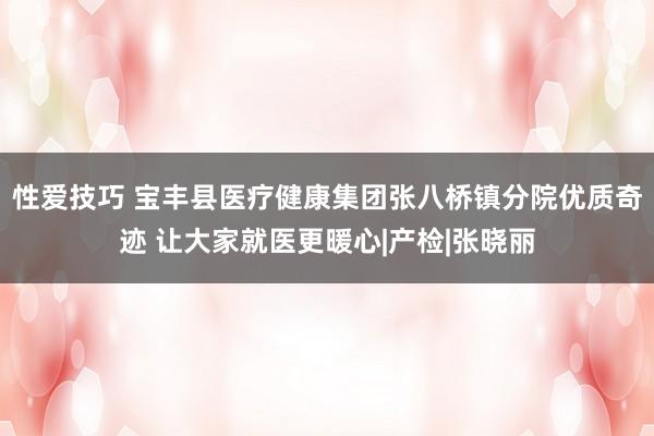 性爱技巧 宝丰县医疗健康集团张八桥镇分院优质奇迹 让大家就医更暖心|产检|张晓丽