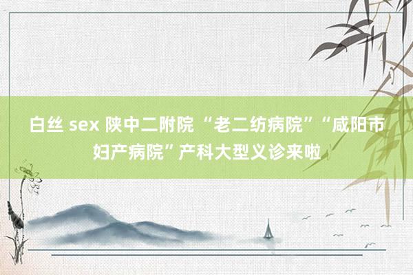 白丝 sex 陕中二附院 “老二纺病院”“咸阳市妇产病院”产科大型义诊来啦