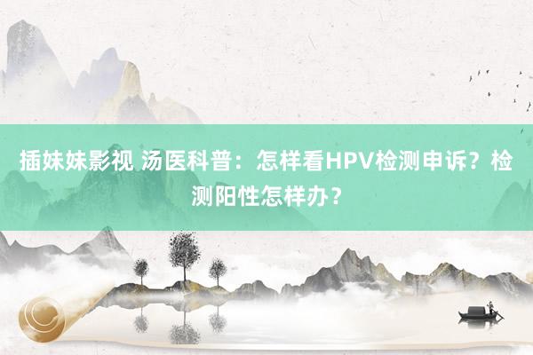 插妹妹影视 汤医科普：怎样看HPV检测申诉？检测阳性怎样办？