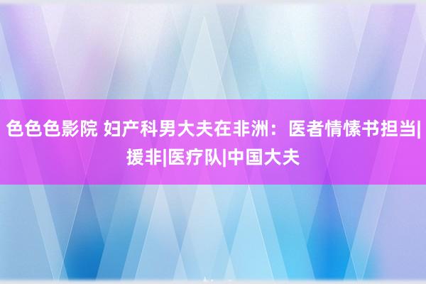 色色色影院 妇产科男大夫在非洲：医者情愫书担当|援非|医疗队|中国大夫