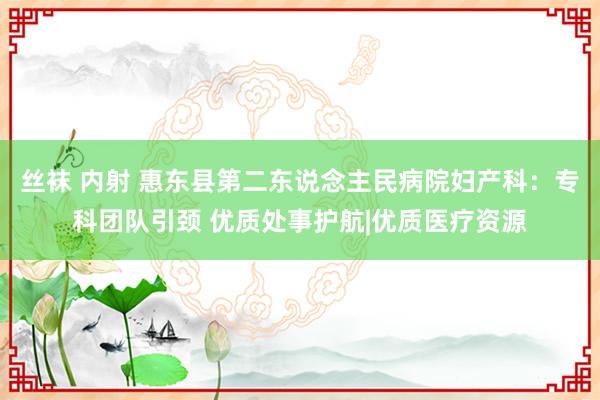 丝袜 内射 惠东县第二东说念主民病院妇产科：专科团队引颈 优质处事护航|优质医疗资源