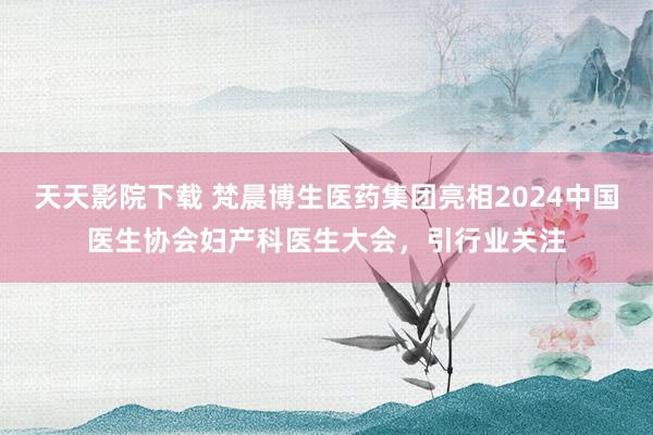 天天影院下载 梵晨博生医药集团亮相2024中国医生协会妇产科医生大会，引行业关注