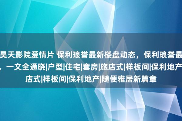 昊天影院爱情片 保利琅誉最新楼盘动态，保利琅誉最新购房指定指南，一文全通晓|户型|住宅|套房|旅店式|样板间|保利地产|随便雅居新篇章