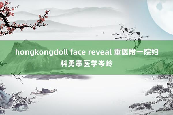 hongkongdoll face reveal 重医附一院妇科勇攀医学岑岭