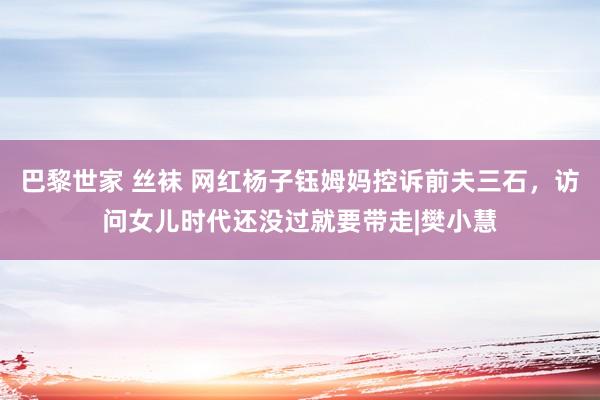 巴黎世家 丝袜 网红杨子钰姆妈控诉前夫三石，访问女儿时代还没过就要带走|樊小慧