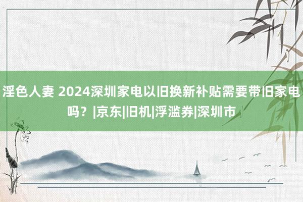 淫色人妻 2024深圳家电以旧换新补贴需要带旧家电吗？|京东|旧机|浮滥券|深圳市