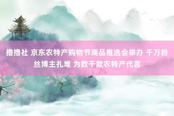 撸撸社 京东农特产购物节商品推选会举办 千万粉丝博主扎堆 为数千款农特产代言