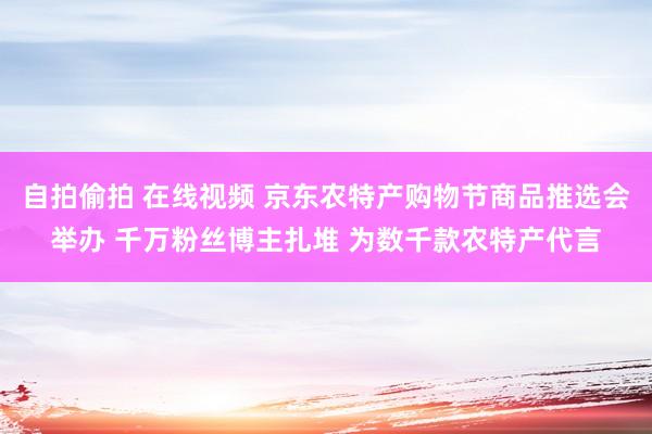 自拍偷拍 在线视频 京东农特产购物节商品推选会举办 千万粉丝博主扎堆 为数千款农特产代言