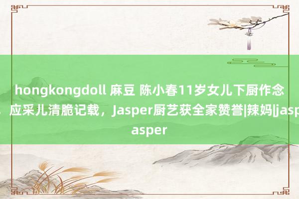 hongkongdoll 麻豆 陈小春11岁女儿下厨作念饭，应采儿清脆记载，Jasper厨艺获全家赞誉|辣妈|jasper