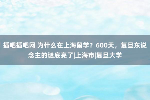 插吧插吧网 为什么在上海留学？600天，复旦东说念主的谜底亮了|上海市|复旦大学