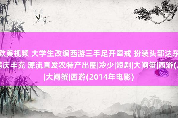 欧美视频 大学生改编西游三手足开荤戒 扮装头部达东谈主化身萨满庆丰充 源流直发农特产出圈|冷少|短剧|大闸蟹|西游(2014年电影)