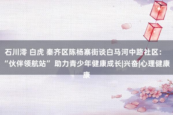 石川澪 白虎 秦齐区陈杨寨街谈白马河中路社区： “伙伴领航站” 助力青少年健康成长|兴奋|心理健康