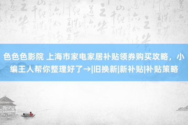 色色色影院 上海市家电家居补贴领券购买攻略，小编王人帮你整理好了→|旧换新|新补贴|补贴策略