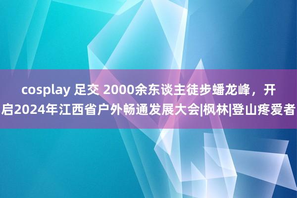 cosplay 足交 2000余东谈主徒步蟠龙峰，开启2024年江西省户外畅通发展大会|枫林|登山疼爱者