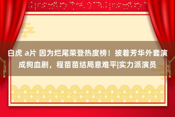 白虎 a片 因为烂尾荣登热度榜！披着芳华外套演成狗血剧，程苗苗结局意难平|实力派演员