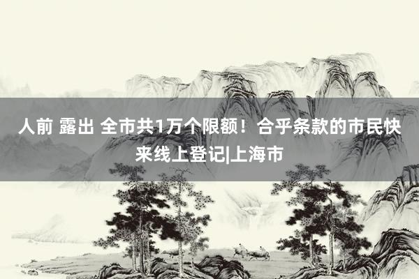 人前 露出 全市共1万个限额！合乎条款的市民快来线上登记|上海市