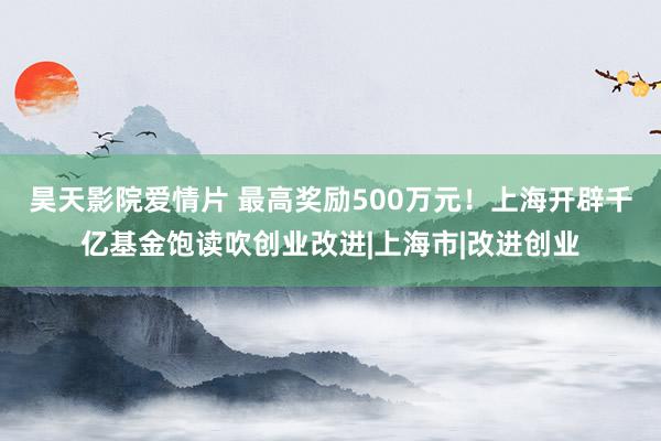 昊天影院爱情片 最高奖励500万元！上海开辟千亿基金饱读吹创业改进|上海市|改进创业