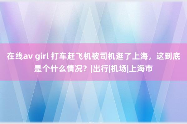 在线av girl 打车赶飞机被司机逛了上海，这到底是个什么情况？|出行|机场|上海市