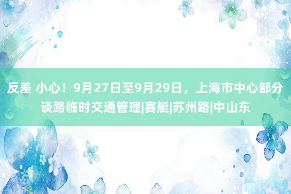 反差 小心！9月27日至9月29日，上海市中心部分谈路临时交通管理|赛艇|苏州路|中山东