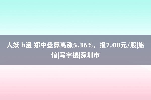 人妖 h漫 郑中盘算高涨5.36%，报7.08元/股|旅馆|写字楼|深圳市