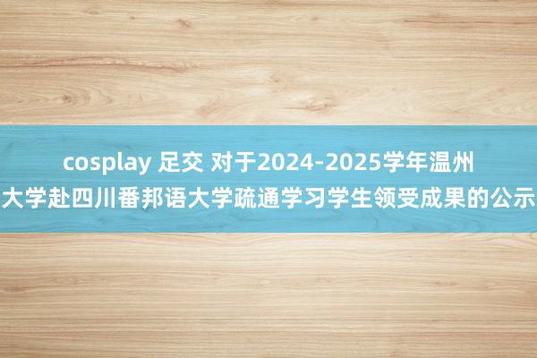 cosplay 足交 对于2024-2025学年温州大学赴四川番邦语大学疏通学习学生领受成果的公示