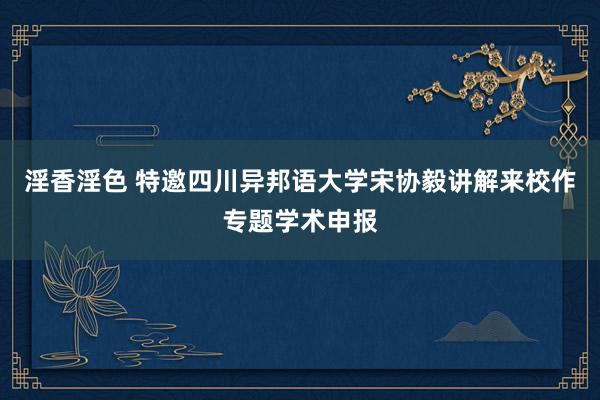 淫香淫色 特邀四川异邦语大学宋协毅讲解来校作专题学术申报