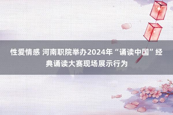 性爱情感 河南职院举办2024年“诵读中国”经典诵读大赛现场展示行为