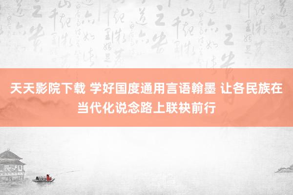 天天影院下载 学好国度通用言语翰墨 让各民族在当代化说念路上联袂前行