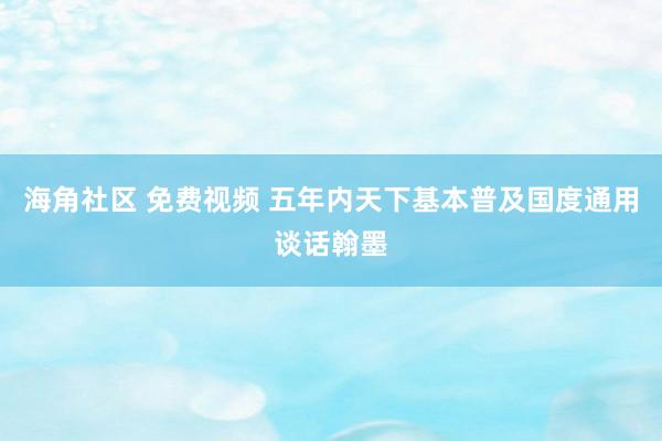 海角社区 免费视频 五年内天下基本普及国度通用谈话翰墨